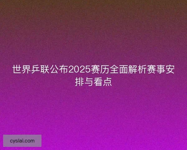 世界乒联公布2025赛历全面解析赛事安排与看点