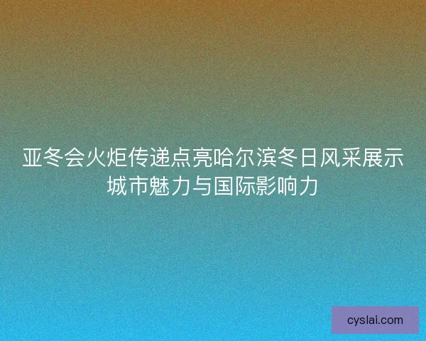 亚冬会火炬传递点亮哈尔滨冬日风采展示城市魅力与国际影响力