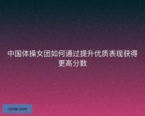 中国体操女团如何通过提升优质表现获得更高分数