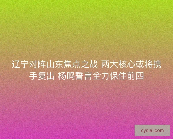 辽宁对阵山东焦点之战 两大核心或将携手复出 杨鸣誓言全力保住前四