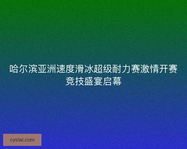 哈尔滨亚洲速度滑冰超级耐力赛激情开赛竞技盛宴启幕